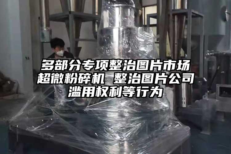 多部分专项整治图片市场香蕉视频网站免费观视频 整治图片公司滥用权利等行为